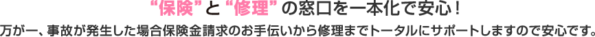 保険と修理の窓口を一本化で安心！万が一、事故が発生した場合保険金請求のお手伝いから修理までトータルにサポートしますのでご安心です。
